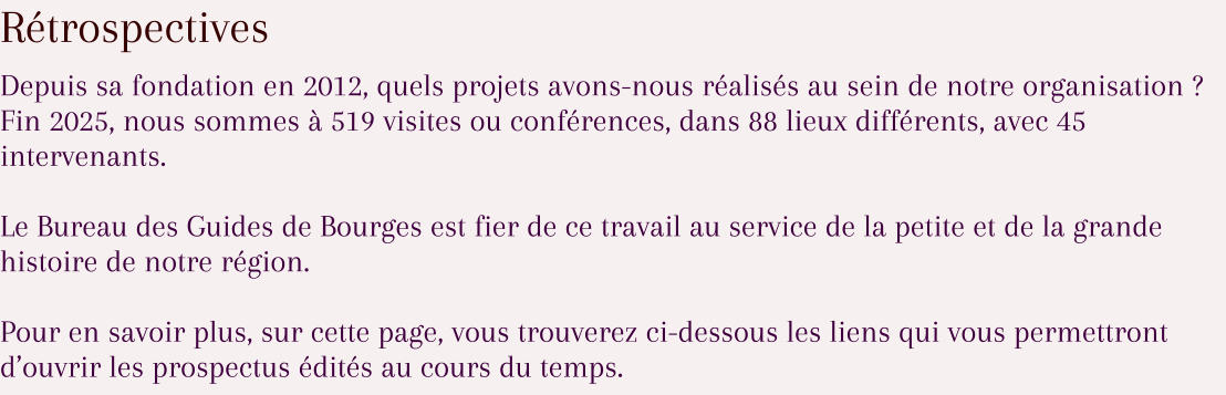 Rétrospectives Depuis sa fondation en 2012, quels projets avons-nous réalisés au sein de notre organisation ? Fin 2025, nous sommes à 519 visites ou conférences, dans 88 lieux différents, avec 45 intervenants.  Le Bureau des Guides de Bourges est fier de ce travail au service de la petite et de la grande histoire de notre région.  Pour en savoir plus, sur cette page, vous trouverez ci-dessous les liens qui vous permettront d’ouvrir les prospectus édités au cours du temps.